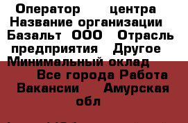 Оператор Call-центра › Название организации ­ Базальт, ООО › Отрасль предприятия ­ Другое › Минимальный оклад ­ 22 000 - Все города Работа » Вакансии   . Амурская обл.